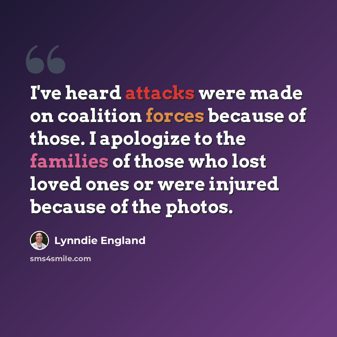 “I've heard attacks were made on coalition forces because of those. I apologize to the families of those who lost loved ones or were injured because of the photos.” quote by Lynndie England