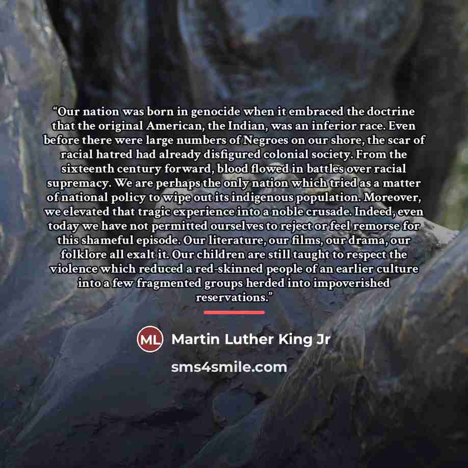 “Our nation was born in genocide when it embraced the doctrine that the original American, the Indian, was an inferior race. Even before there were large numbers of Negroes on our shore, the scar of racial hatred had already disfigured colonial society. From the sixteenth century forward, blood…” quote by Martin Luther King Jr