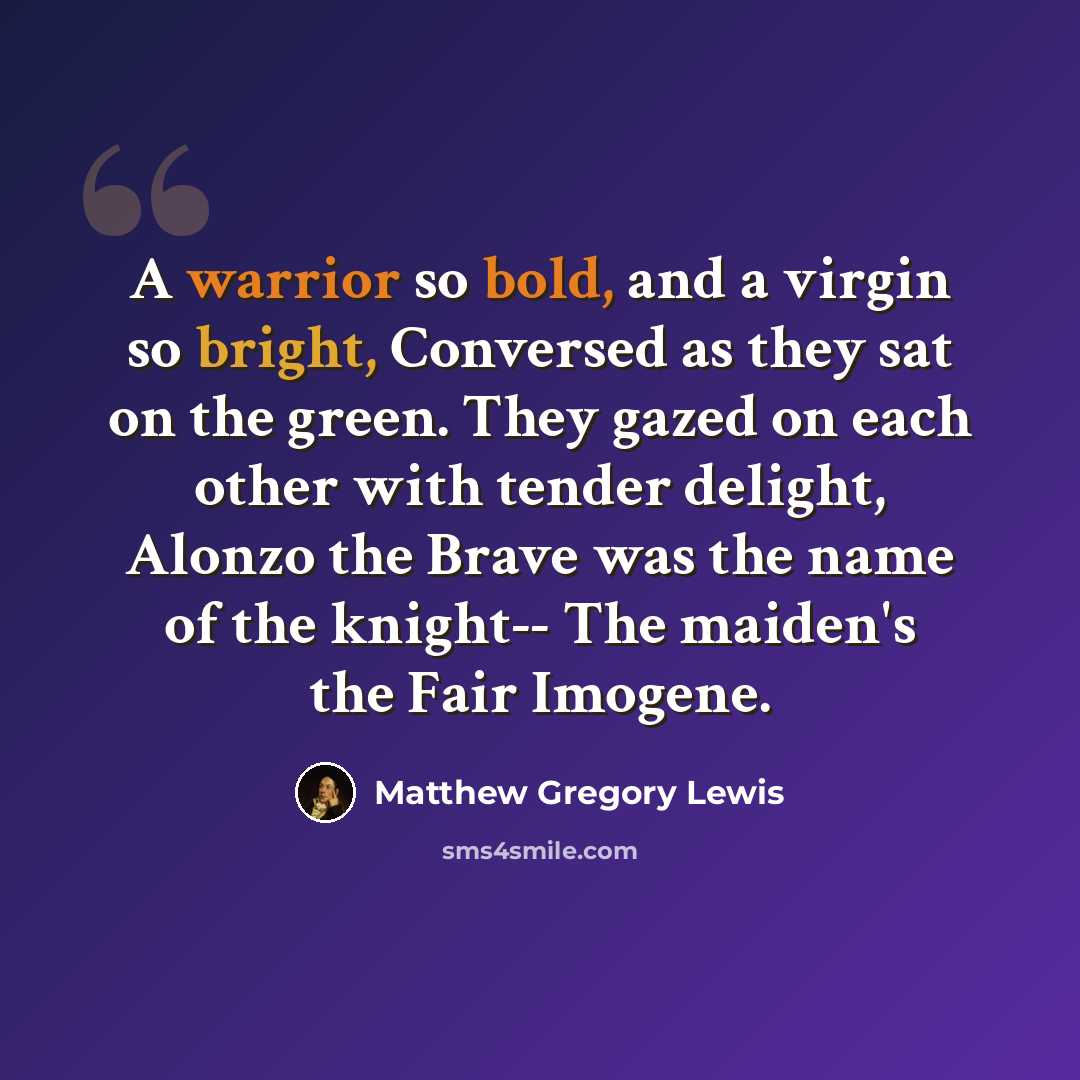 “A warrior so bold, and a virgin so bright, Conversed as they sat on the green. They gazed on each other with tender delight, Alonzo the Brave was the name of the knight-- The maiden's the Fair Imogene.” quote by Matthew Gregory Lewis