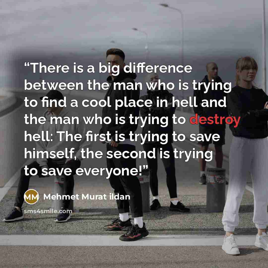 “There is a big difference between the man who is trying to find a cool place in hell and the man who is trying to destroy hell: The first is trying to save himself, the second is trying to save everyone!” quote by Mehmet Murat ildan