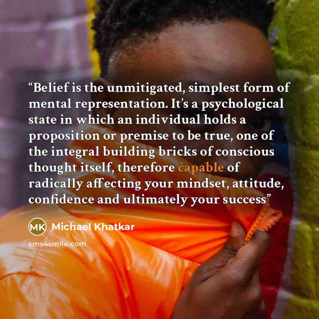 “Belief is the unmitigated, simplest form of mental representation. It’s a psychological state in which an individual holds a proposition or premise to be true, one of the integral building bricks of conscious thought itself, therefore capable of radically affecting your mindset, attitude…” quote by Michael Khatkar