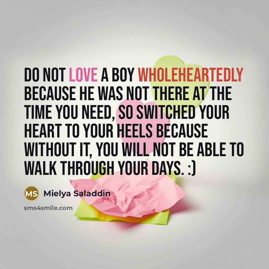 “Do not love a boy wholeheartedly because he was not there at the time you need, so switched your heart to your heels because without it, you will not be able to walk through your days. :)” quote by Mielya Saladdin
