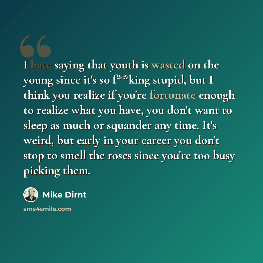 “I hate saying that youth is wasted on the young since it's so f**king stupid, but I think you realize if you're fortunate enough to realize what you have, you don't want to sleep as much or squander any time. It's weird, but early in your career you don't stop to smell the roses since you're too…” quote by Mike Dirnt