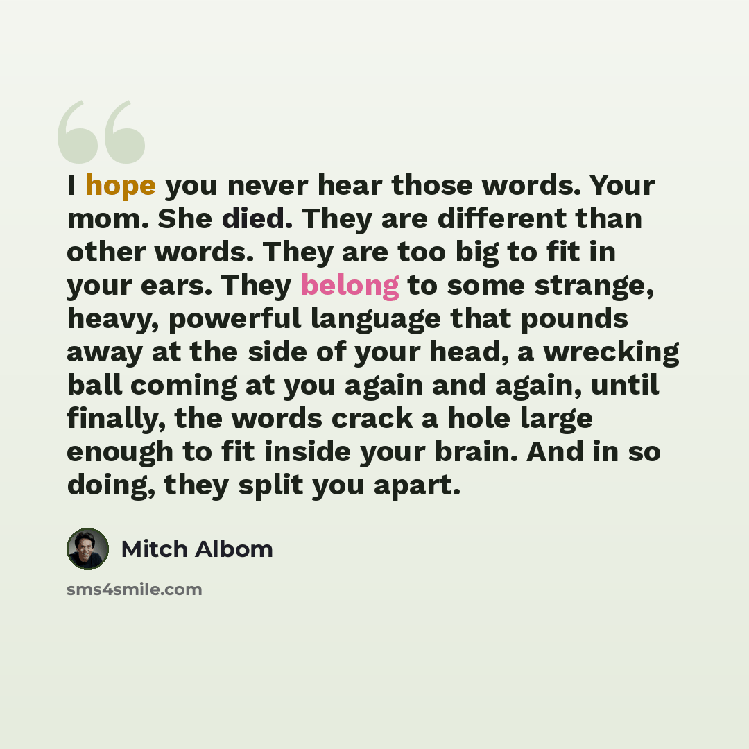“I hope you never hear those words. Your mom. She died. They are different than other words. They are too big to fit in your ears. They belong to some strange, heavy, powerful language that pounds away at the side of your head, a wrecking ball coming at you again and again, until finally, the words…” quote by Mitch Albom