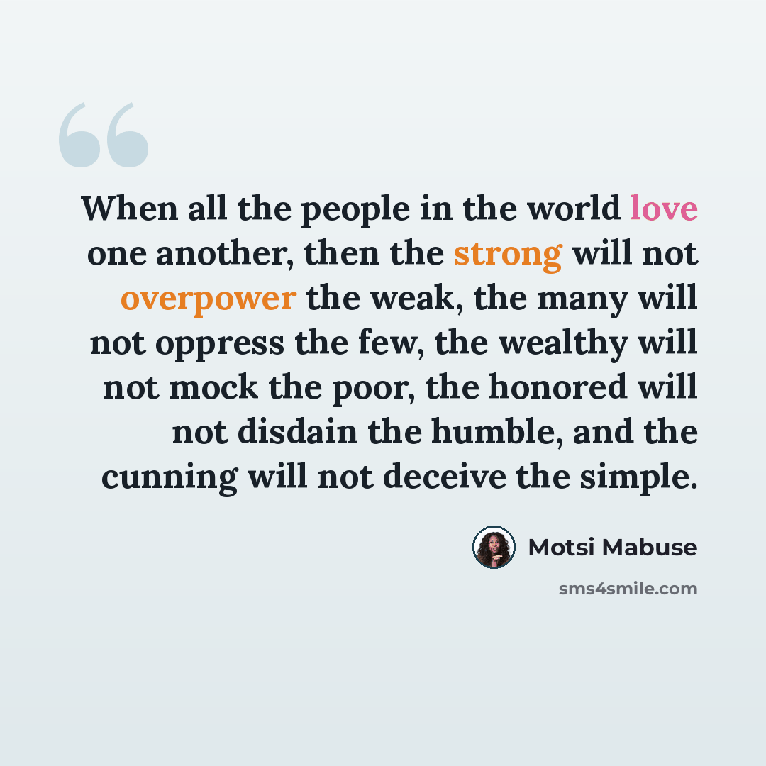 “When all the people in the world love one another, then the strong will not overpower the weak, the many will not oppress the few, the wealthy will not mock the poor, the honored will not disdain the humble, and the cunning will not deceive the simple.” quote by Motsi Mabuse