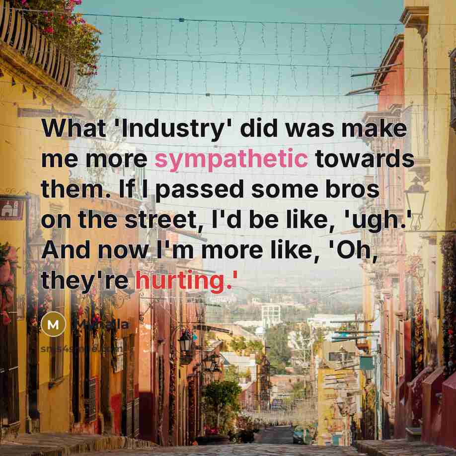 “What 'Industry' did was make me more sympathetic towards them. If I passed some bros on the street, I'd be like, 'ugh.' And now I'm more like, 'Oh, they're hurting.'” quote by Myha'la