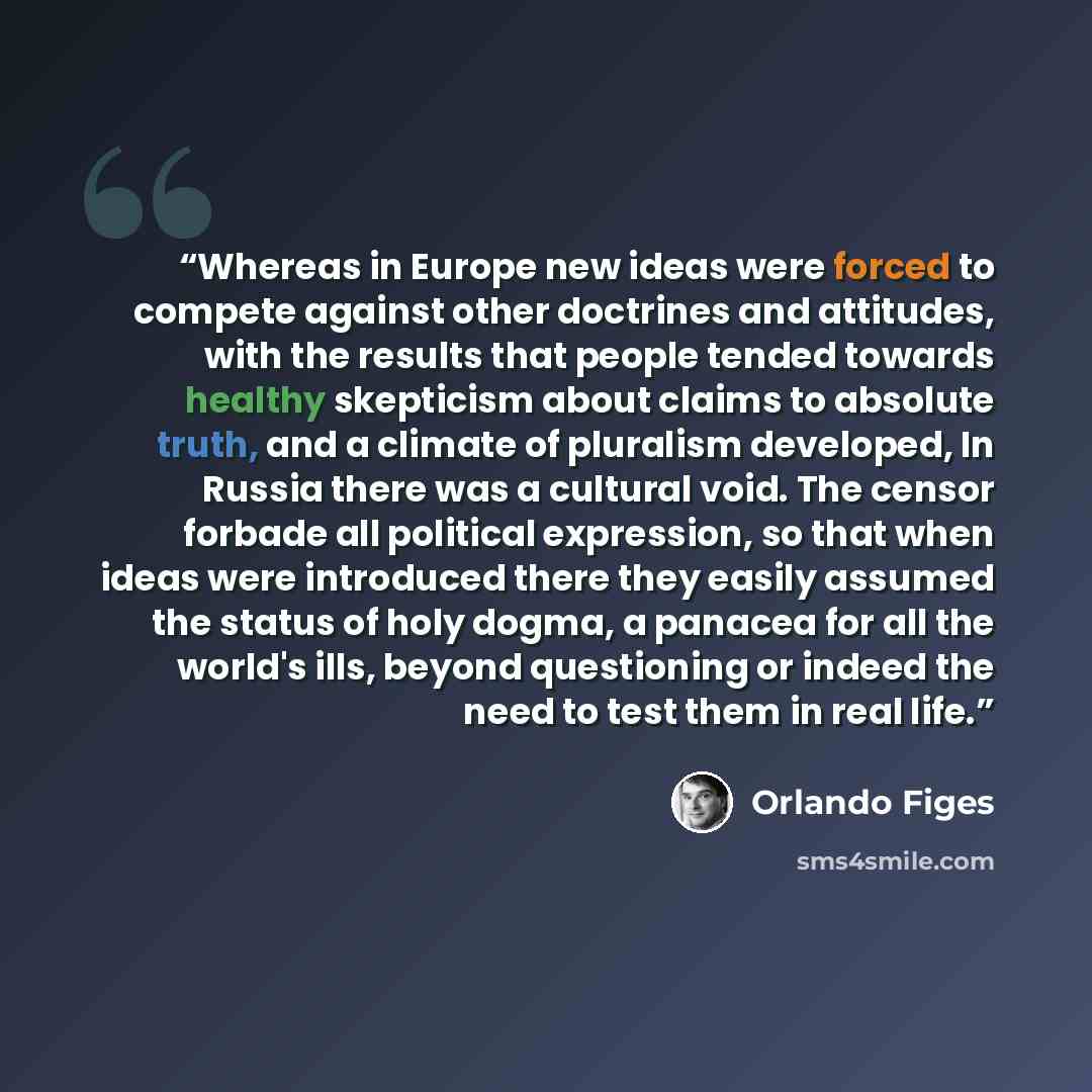 “Whereas in Europe new ideas were forced to compete against other doctrines and attitudes, with the results that people tended towards healthy skepticism about claims to absolute truth, and a climate of pluralism developed, In Russia there was a cultural void. The censor forbade all political…” quote by Orlando Figes