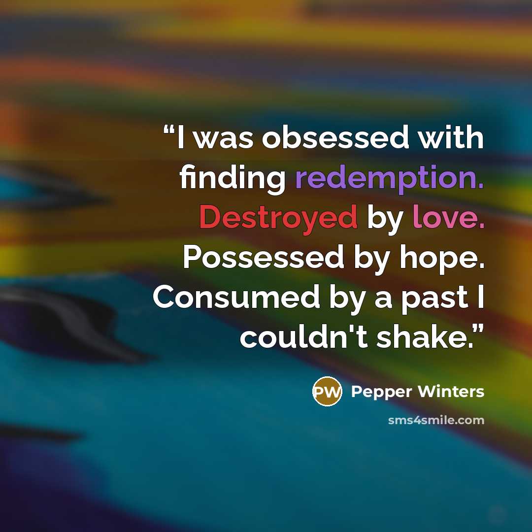 “I was obsessed with finding redemption. Destroyed by love. Possessed by hope. Consumed by a past I couldn't shake.” quote by Pepper Winters
