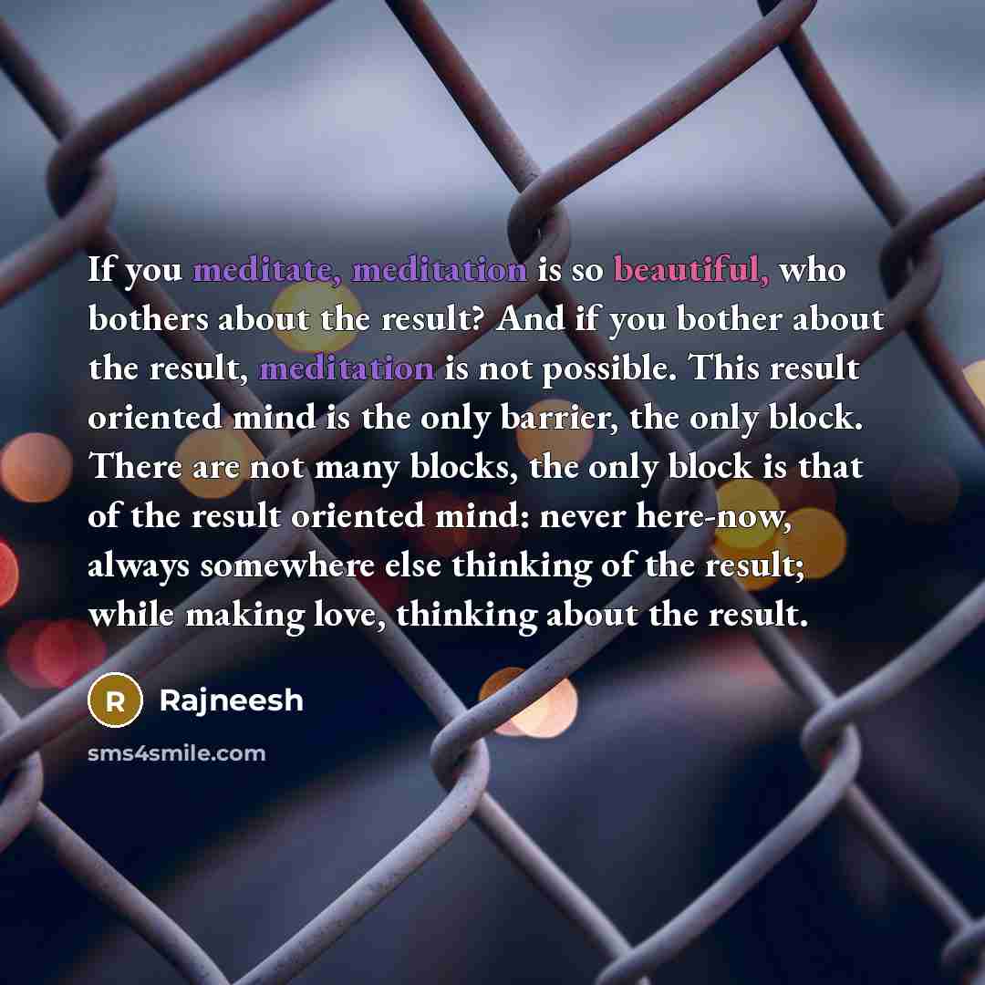 “If you meditate, meditation is so beautiful, who bothers about the result? And if you bother about the result, meditation is not possible. This result oriented mind is the only barrier, the only block. There are not many blocks, the only block is that of the result oriented mind: never here-now…” quote by Rajneesh