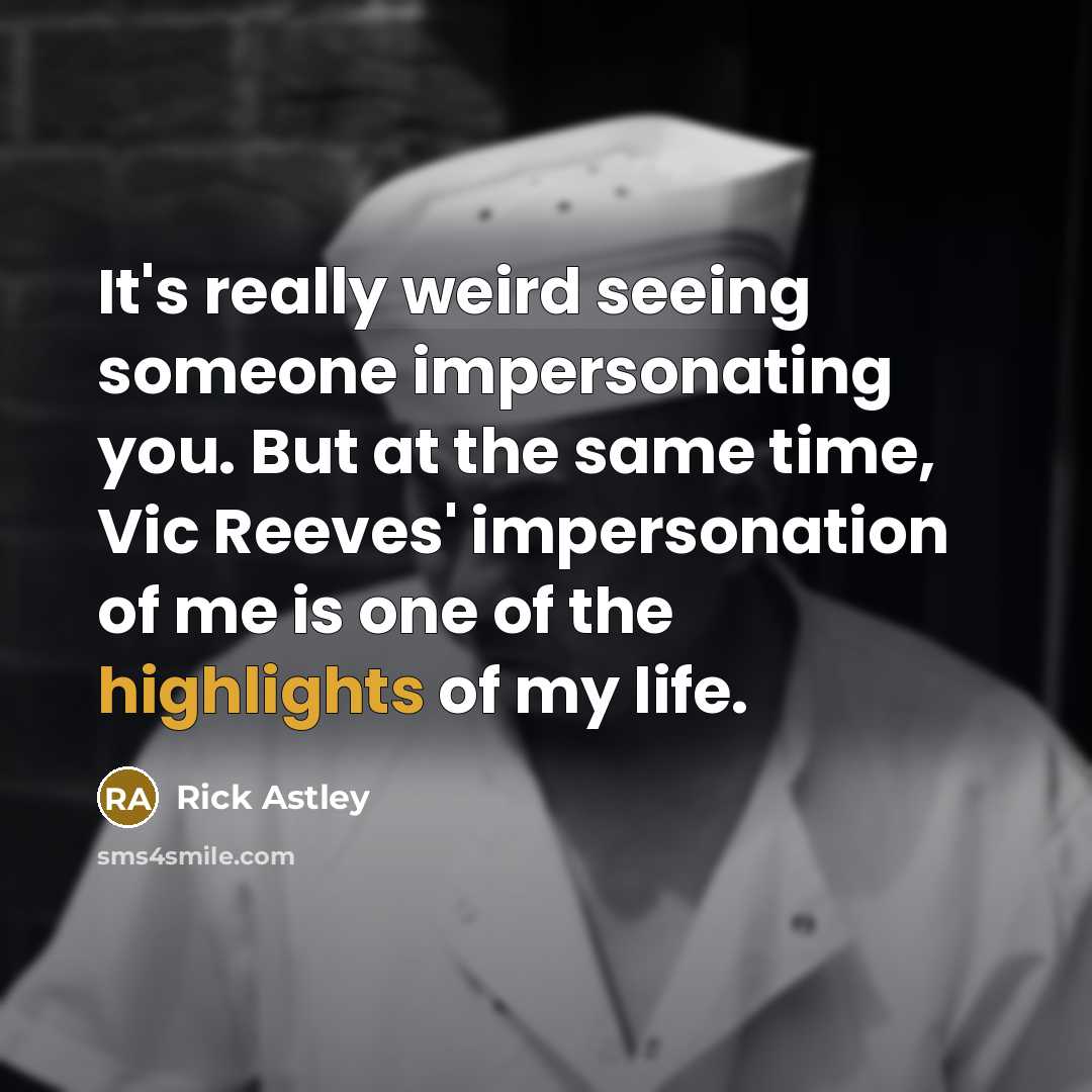 “It's really weird seeing someone impersonating you. But at the same time, Vic Reeves' impersonation of me is one of the highlights of my life.” quote by Rick Astley