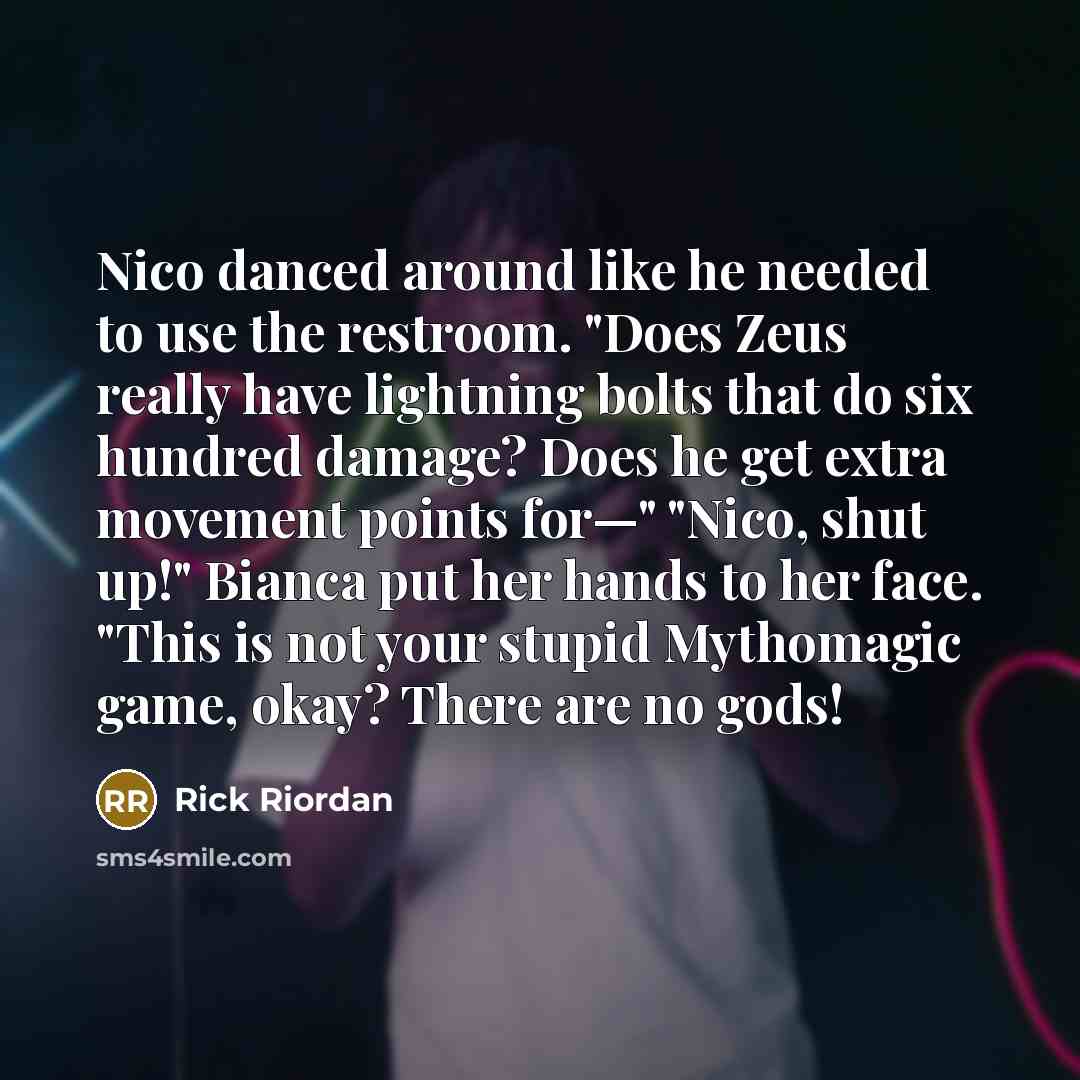 “Nico danced around like he needed to use the restroom. "Does Zeus really have lightning bolts that do six hundred damage? Does he get extra movement points for—" "Nico, shut up!" Bianca put her hands to her face. "This is not your stupid Mythomagic game, okay? There are no gods!” quote by Rick Riordan