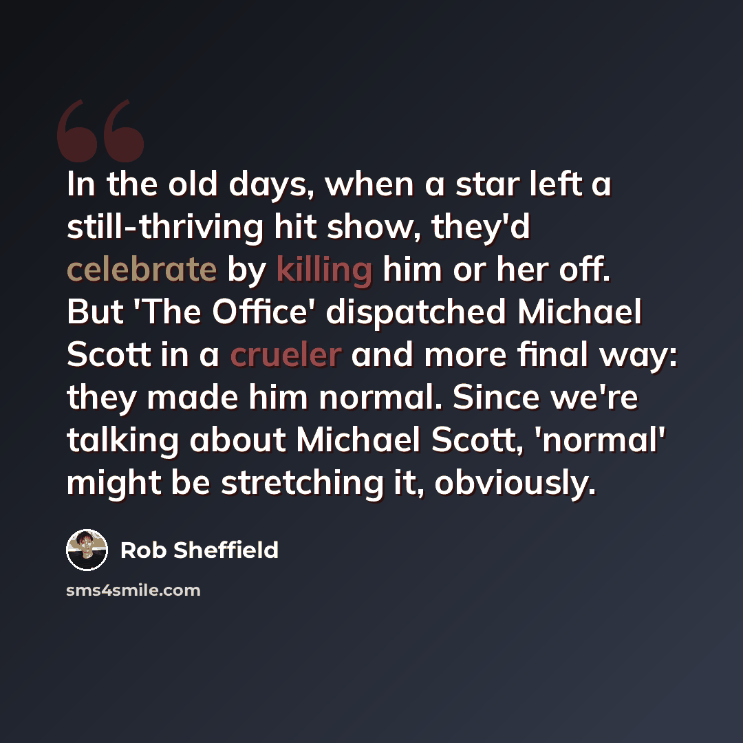 “In the old days, when a star left a still-thriving hit show, they'd celebrate by killing him or her off. But 'The Office' dispatched Michael Scott in a crueler and more final way: they made him normal. Since we're talking about Michael Scott, 'normal' might be stretching it, obviously.” quote by Rob Sheffield