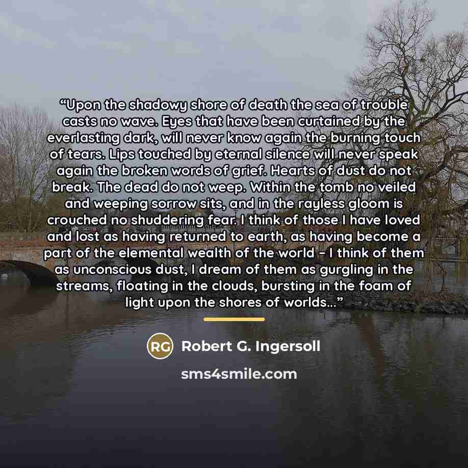 “Upon the shadowy shore of death the sea of trouble casts no wave. Eyes that have been curtained by the everlasting dark, will never know again the burning touch of tears. Lips touched by eternal silence will never speak again the broken words of grief. Hearts of dust do not break. The dead do not…” quote by Robert G. Ingersoll
