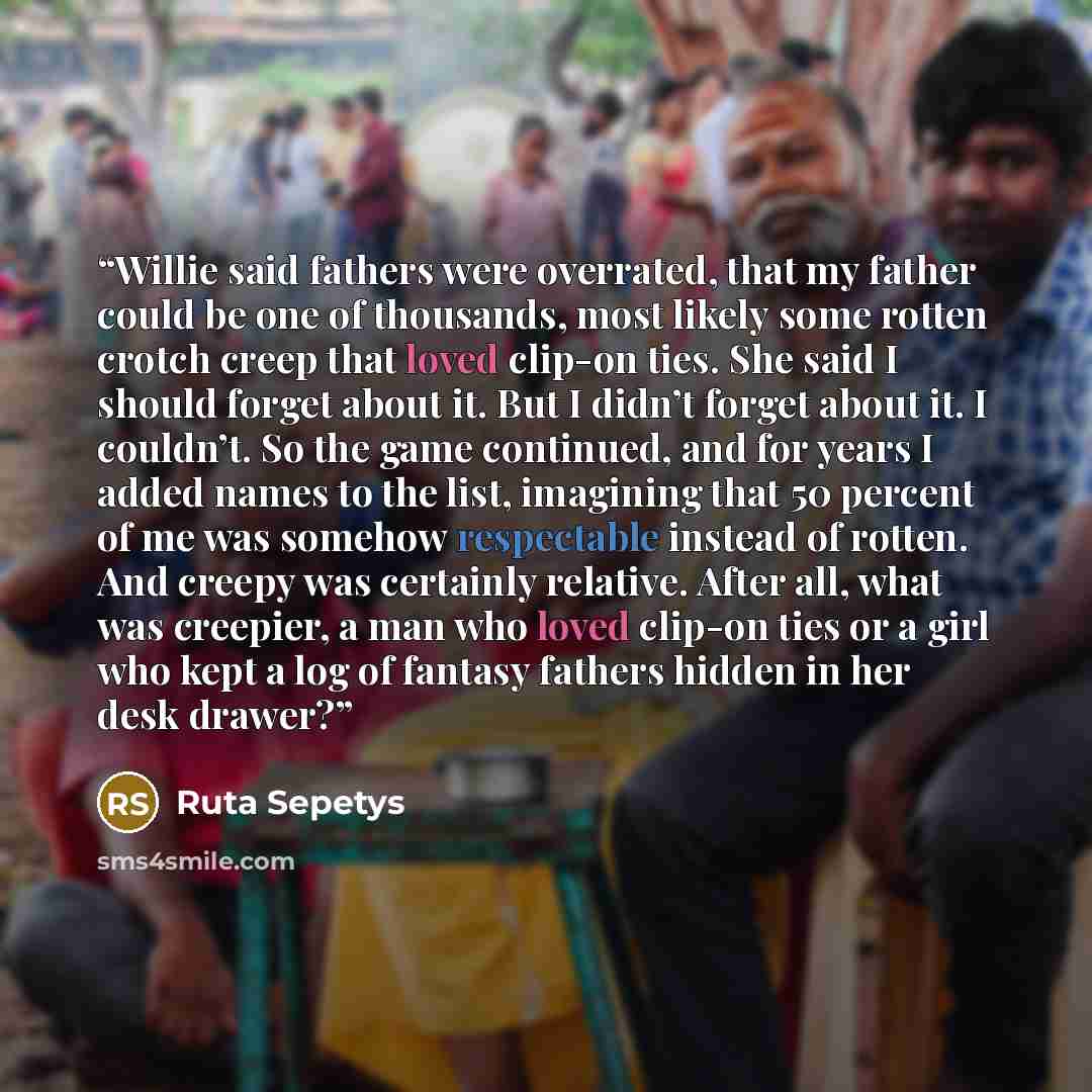 “Willie said fathers were overrated, that my father could be one of thousands, most likely some rotten crotch creep that loved clip-on ties. She said I should forget about it. But I didn’t forget about it. I couldn’t. So the game continued, and for years I added names to the list, imagining that 50…” quote by Ruta Sepetys