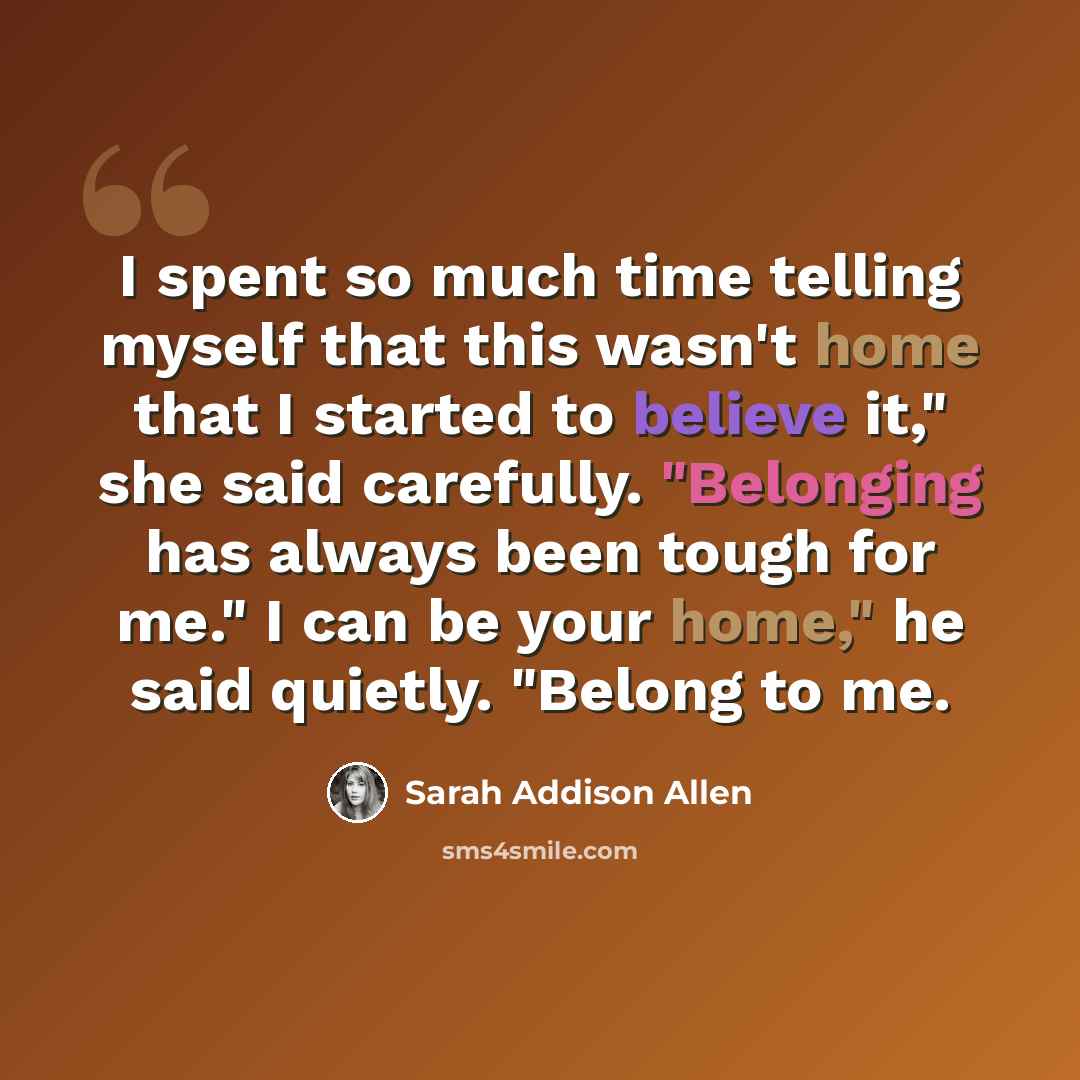 “I spent so much time telling myself that this wasn't home that I started to believe it," she said carefully. "Belonging has always been tough for me." I can be your home," he said quietly. "Belong to me.” quote by Sarah Addison Allen