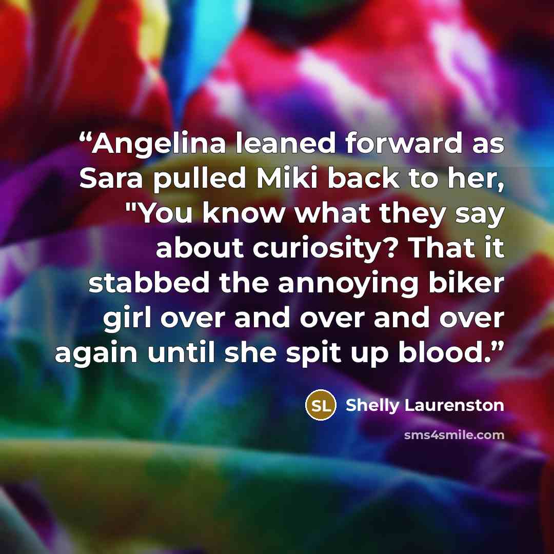 “Angelina leaned forward as Sara pulled Miki back to her, "You know what they say about curiosity? That it stabbed the annoying biker girl over and over and over again until she spit up blood.” quote by Shelly Laurenston