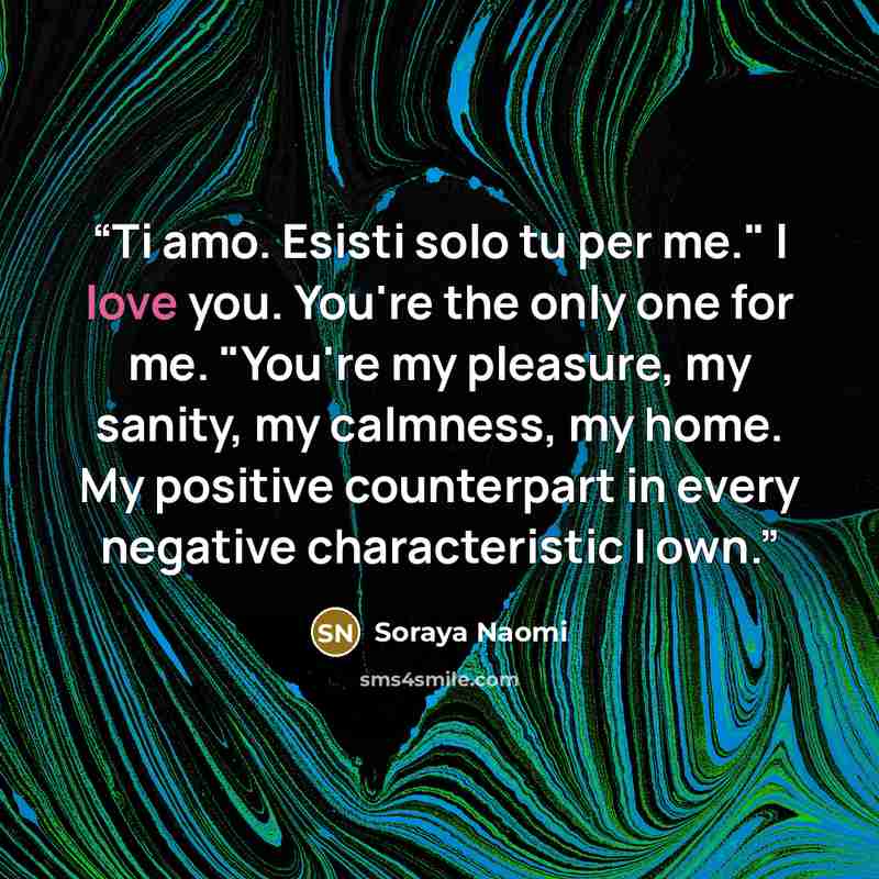 “Ti amo. Esisti solo tu per me." I love you. You're the only one for me. "You're my pleasure, my sanity, my calmness, my home. My positive counterpart in every negative characteristic I own.” quote by Soraya Naomi