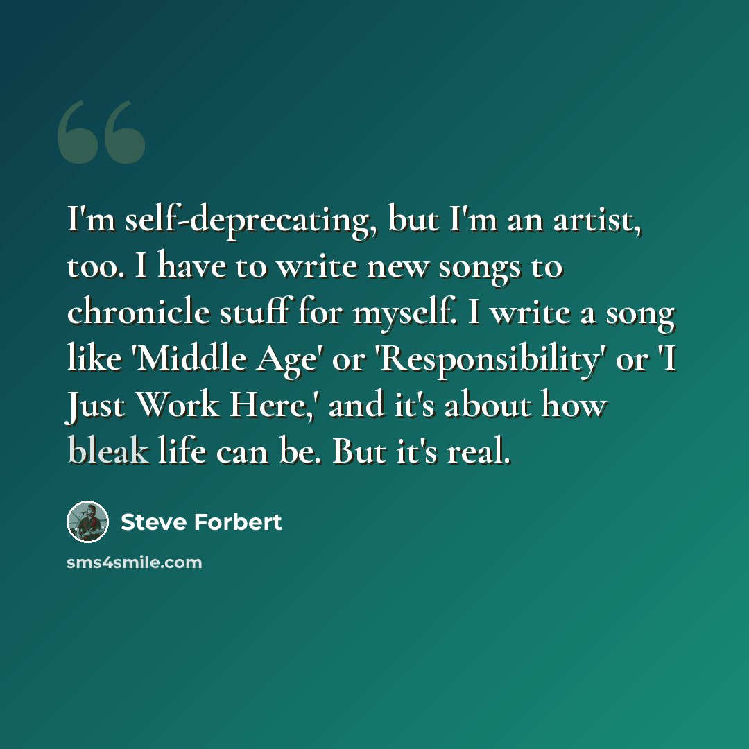 “I'm self-deprecating, but I'm an artist, too. I have to write new songs to chronicle stuff for myself. I write a song like 'Middle Age' or 'Responsibility' or 'I Just Work Here,' and it's about how bleak life can be. But it's real.” quote by Steve Forbert