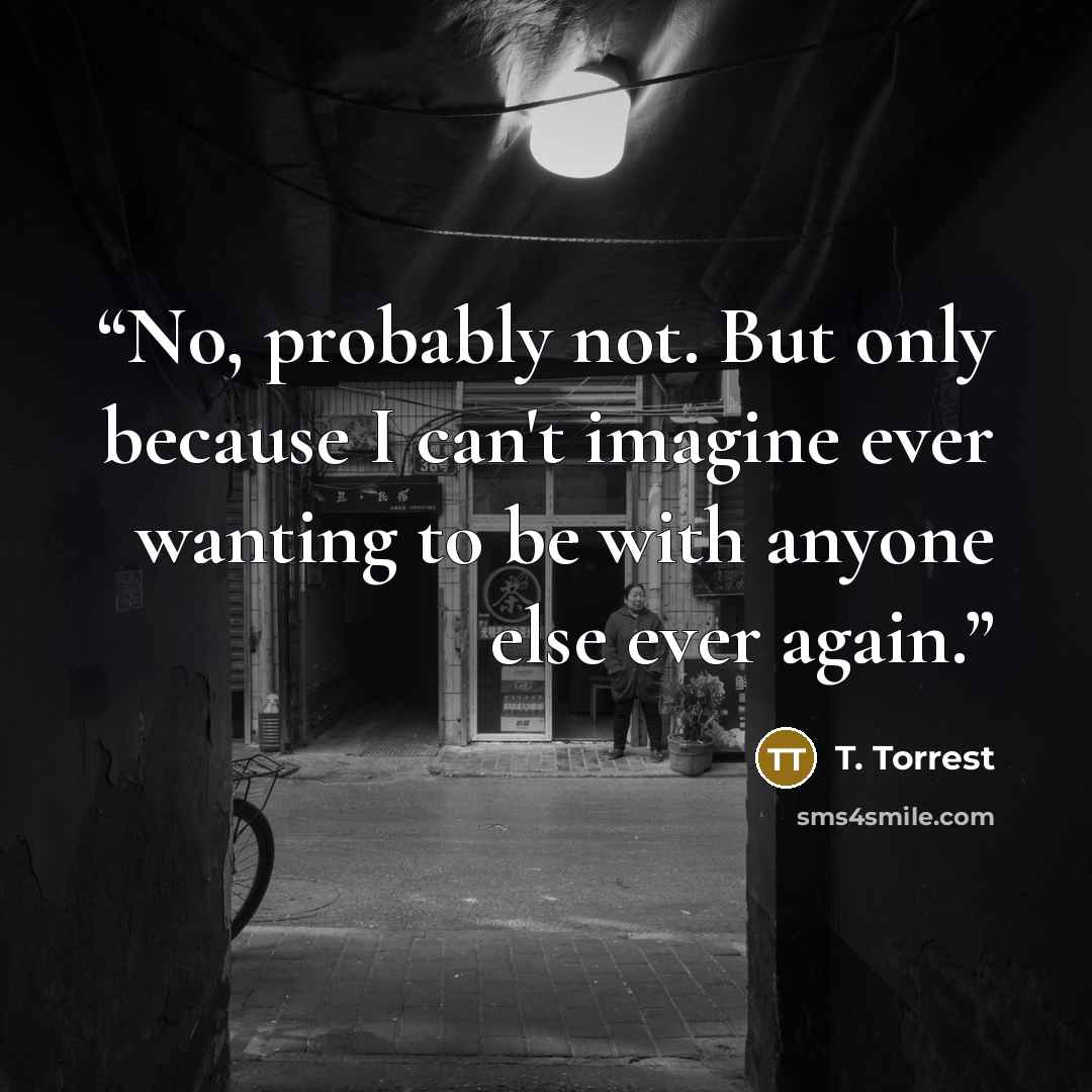 “No, probably not. But only because I can't imagine ever wanting to be with anyone else ever again.” quote by T. Torrest