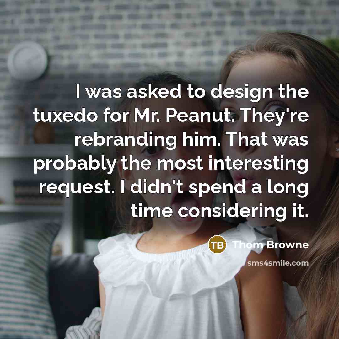 “I was asked to design the tuxedo for Mr. Peanut. They're rebranding him. That was probably the most interesting request. I didn't spend a long time considering it.” quote by Thom Browne