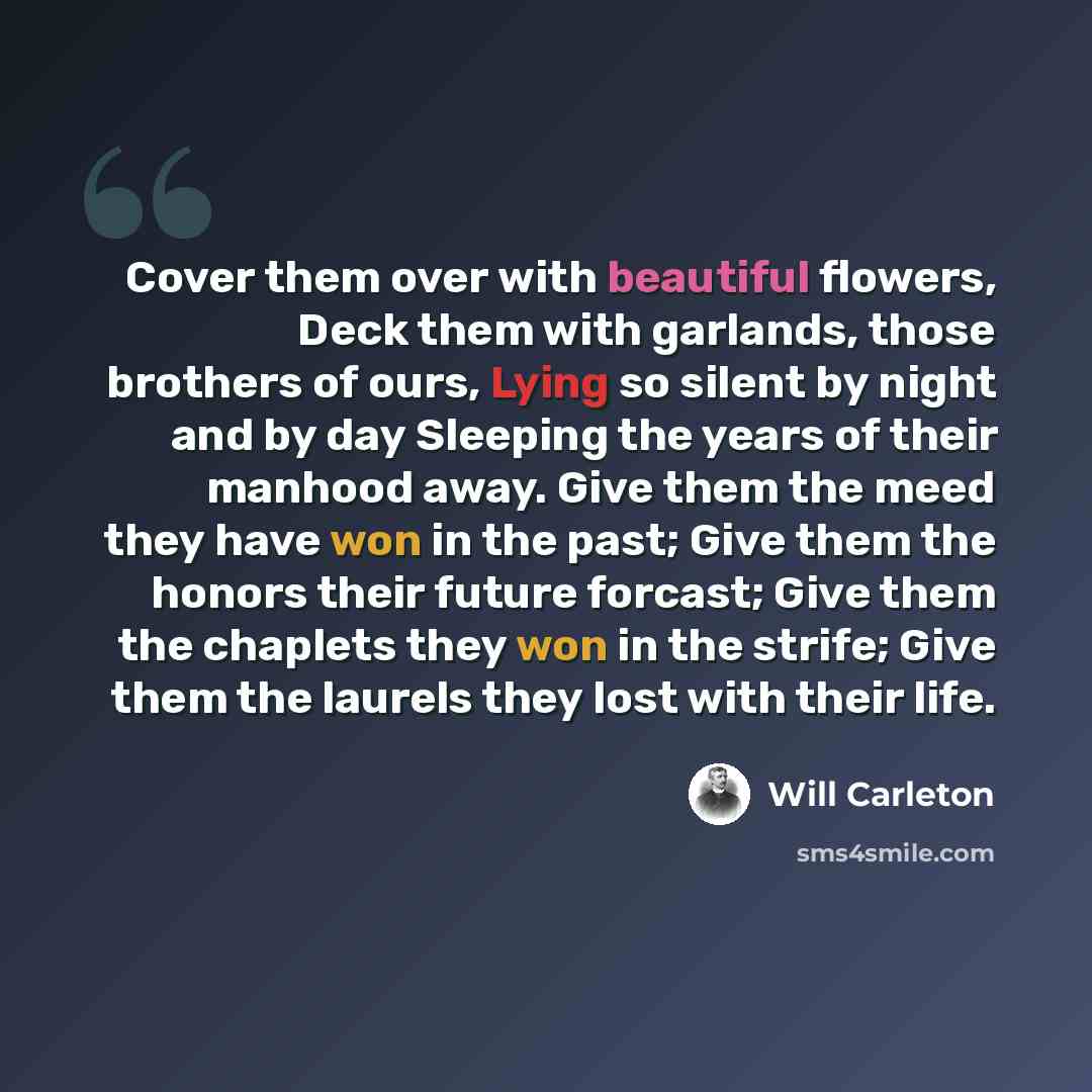 “Cover them over with beautiful flowers, Deck them with garlands, those brothers of ours, Lying so silent by night and by day Sleeping the years of their manhood away. Give them the meed they have won in the past; Give them the honors their future forcast; Give them the chaplets they won in the…” quote by Will Carleton