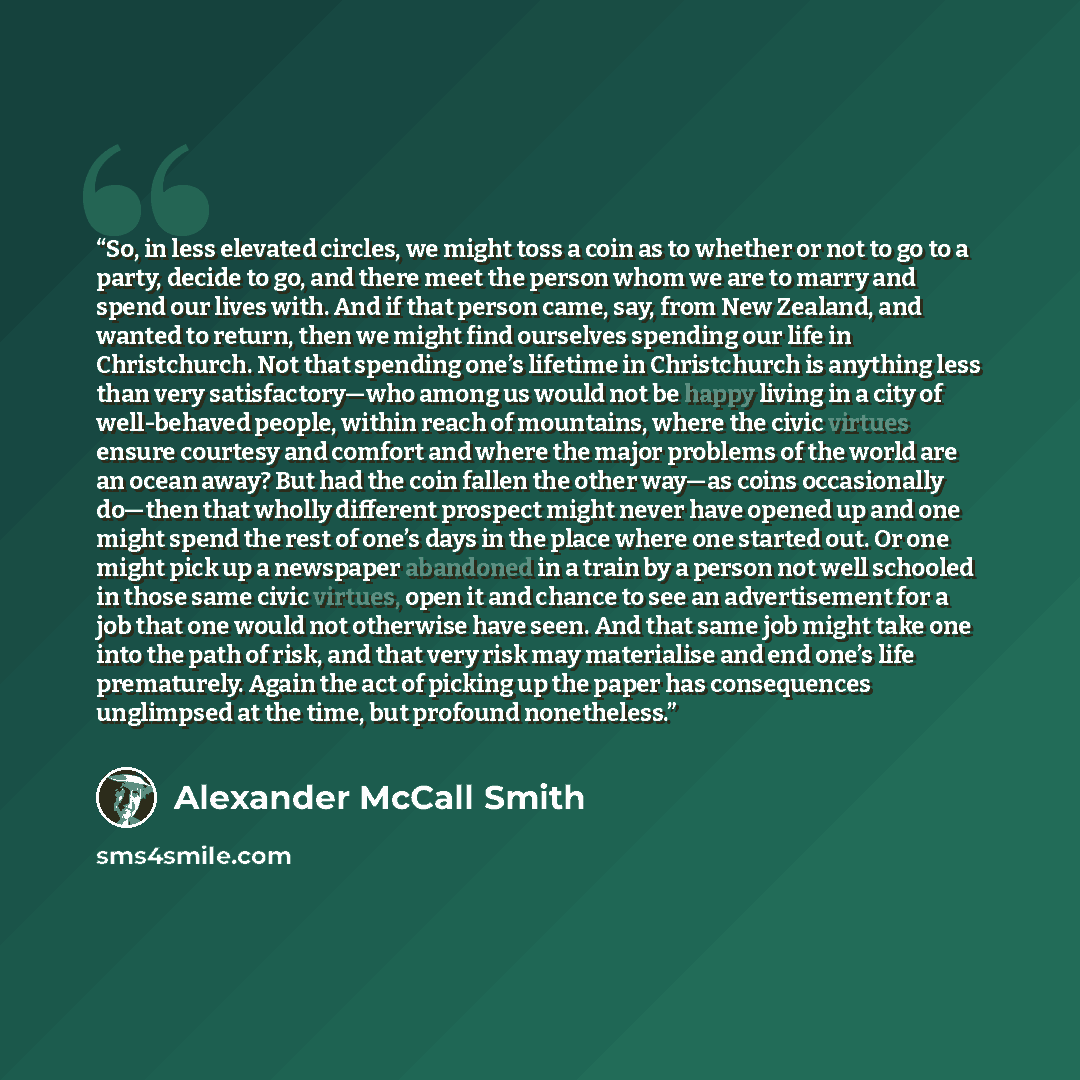 “So, in less elevated circles, we might toss a coin as to whether or not to go to a party, decide to go, and there meet the person whom we are to marry and spend our lives with. And if that person came, say, from New Zealand, and wanted to return, then we might find ourselves spending our life in…” quote by Alexander McCall Smith