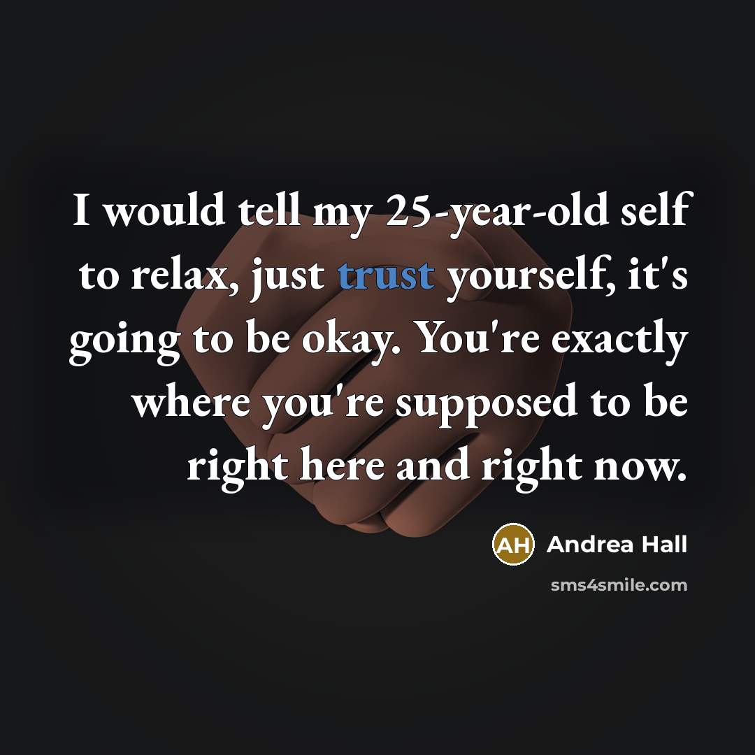 “I would tell my 25-year-old self to relax, just trust yourself, it's going to be okay. You're exactly where you're supposed to be right here and right now.” quote by Andrea Hall