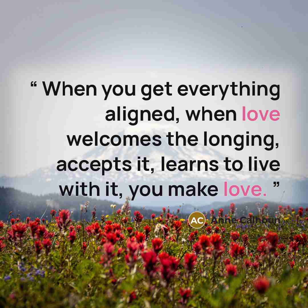 “When you get everything aligned, when love welcomes the longing, accepts it, learns to live with it, you make love.” quote by Anne Calhoun
