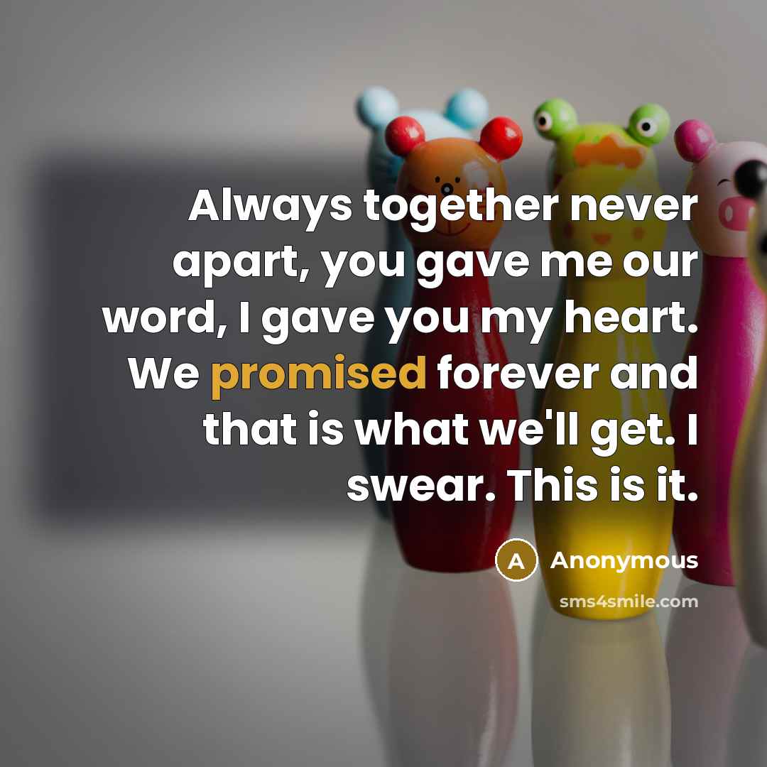 “Always together never apart, you gave me our word, I gave you my heart. We promised forever and that is what we'll get. I swear. This is it.” quote by Anonymous