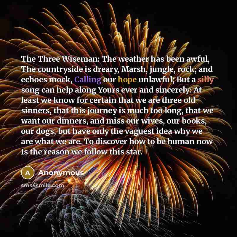 “The Three Wiseman: The weather has been awful, The countryside is dreary, Marsh, jungle, rock; and echoes mock, Calling our hope unlawful; But a silly song can help along Yours ever and sincerely: At least we know for certain that we are three old sinners, that this journey is much too long, that…” quote by Anonymous