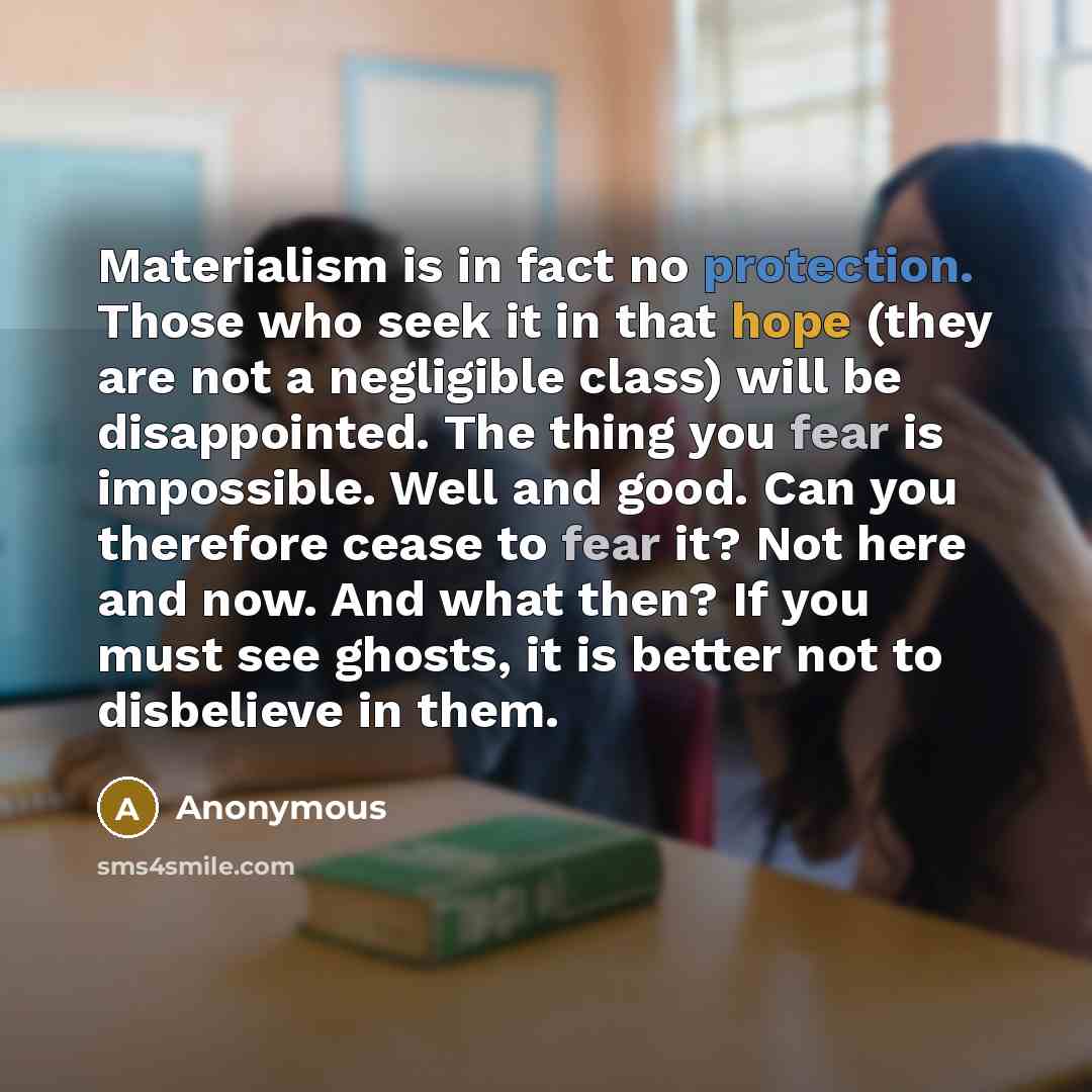 “Materialism is in fact no protection. Those who seek it in that hope (they are not a negligible class) will be disappointed. The thing you fear is impossible. Well and good. Can you therefore cease to fear it? Not here and now. And what then? If you must see ghosts, it is better not to disbelieve…” quote by Anonymous