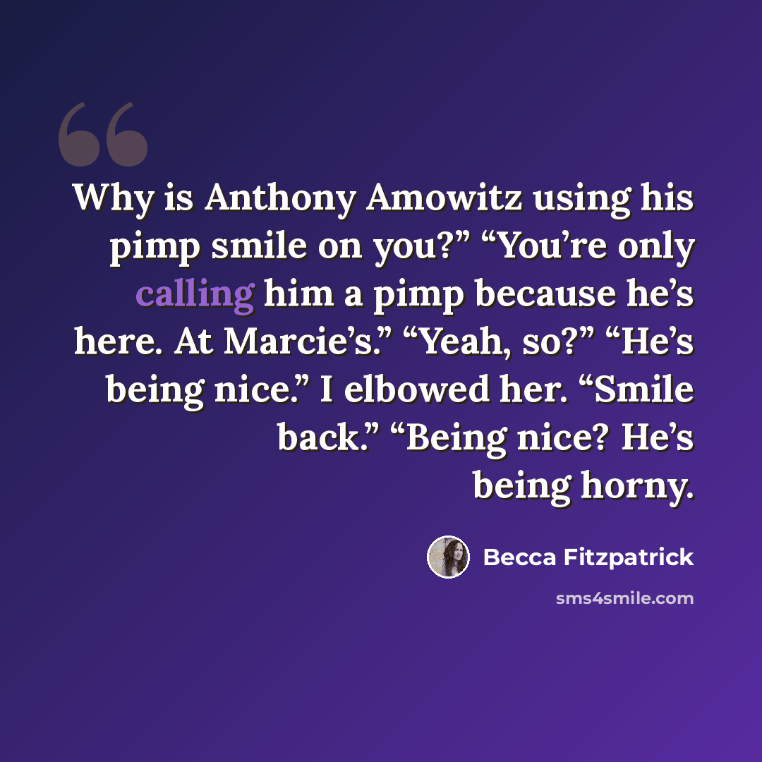 “Why is Anthony Amowitz using his pimp smile on you?” “You’re only calling him a pimp because he’s here. At Marcie’s.” “Yeah, so?” “He’s being nice.” I elbowed her. “Smile back.” “Being nice? He’s being horny.” quote by Becca Fitzpatrick