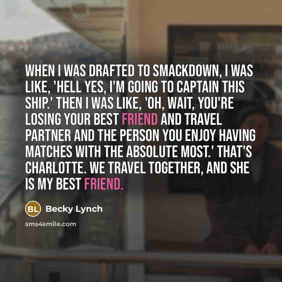 “When I was drafted to Smackdown, I was like, 'Hell yes, I'm going to captain this ship.' Then I was like, 'Oh, wait, you're losing your best friend and travel partner and the person you enjoy having matches with the absolute most.' That's Charlotte. We travel together, and she is my best friend.” quote by Becky Lynch