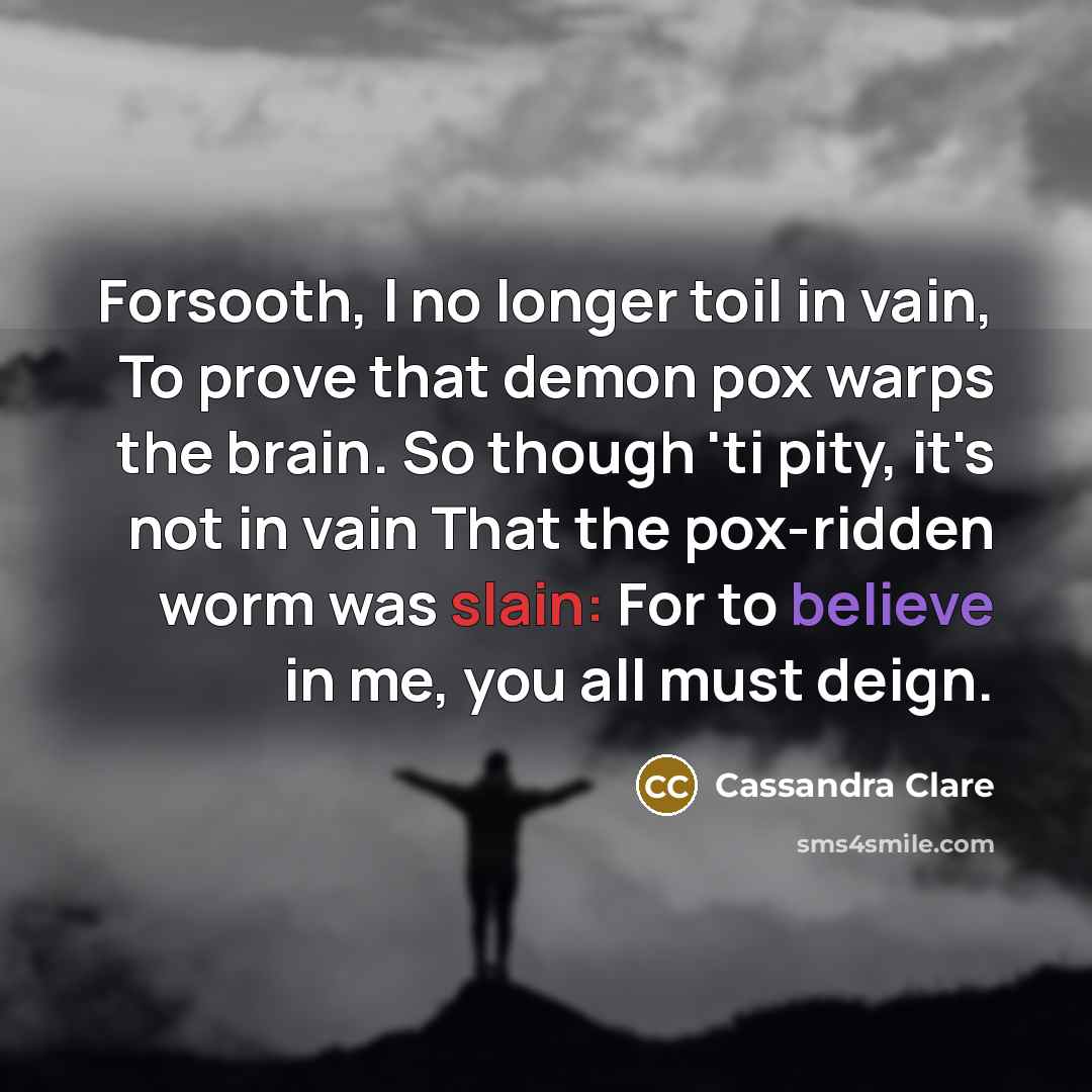 “Forsooth, I no longer toil in vain, To prove that demon pox warps the brain. So though 'ti pity, it's not in vain That the pox-ridden worm was slain: For to believe in me, you all must deign.” quote by Cassandra Clare