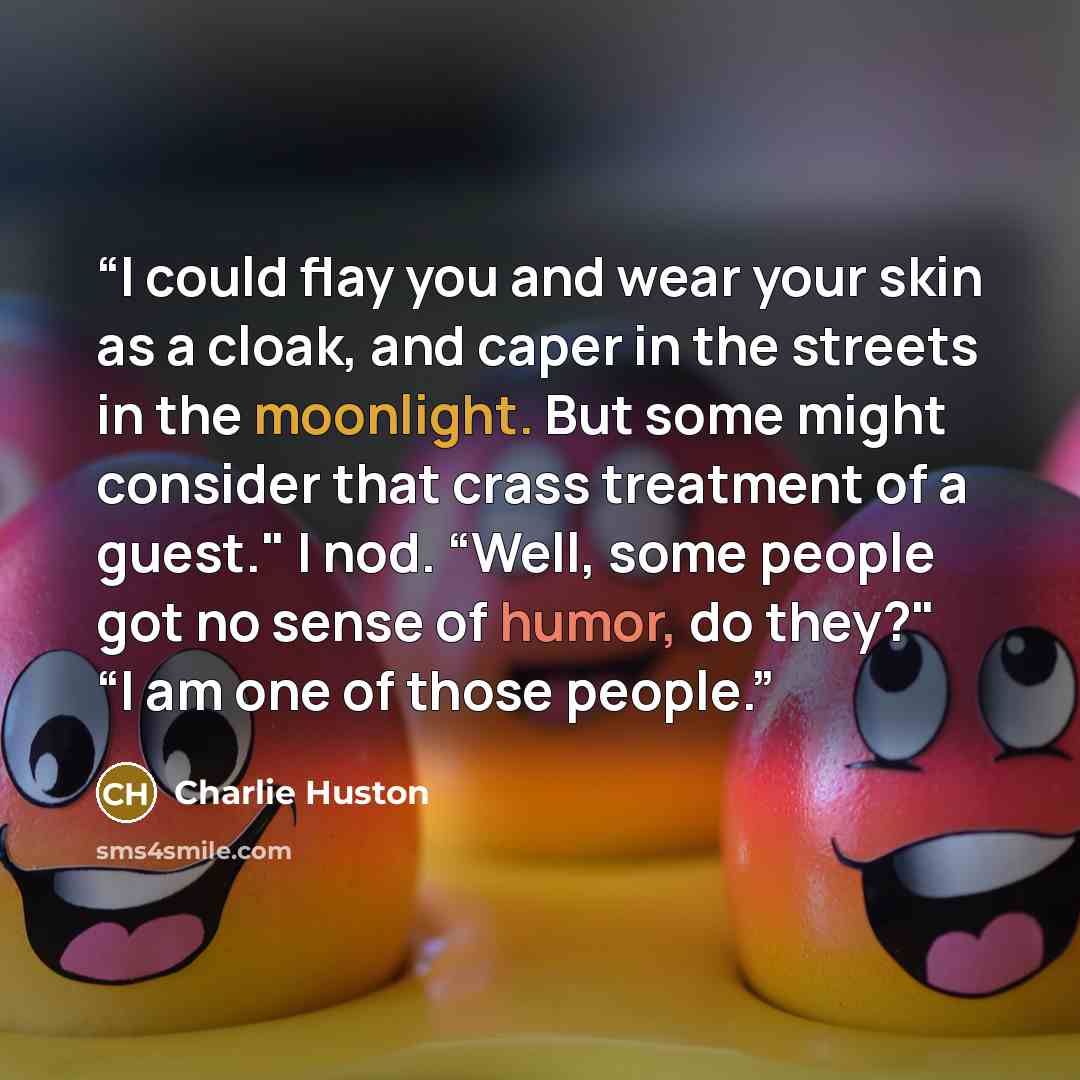 “I could flay you and wear your skin as a cloak, and caper in the streets in the moonlight. But some might consider that crass treatment of a guest." I nod. “Well, some people got no sense of humor, do they?" “I am one of those people.” quote by Charlie Huston