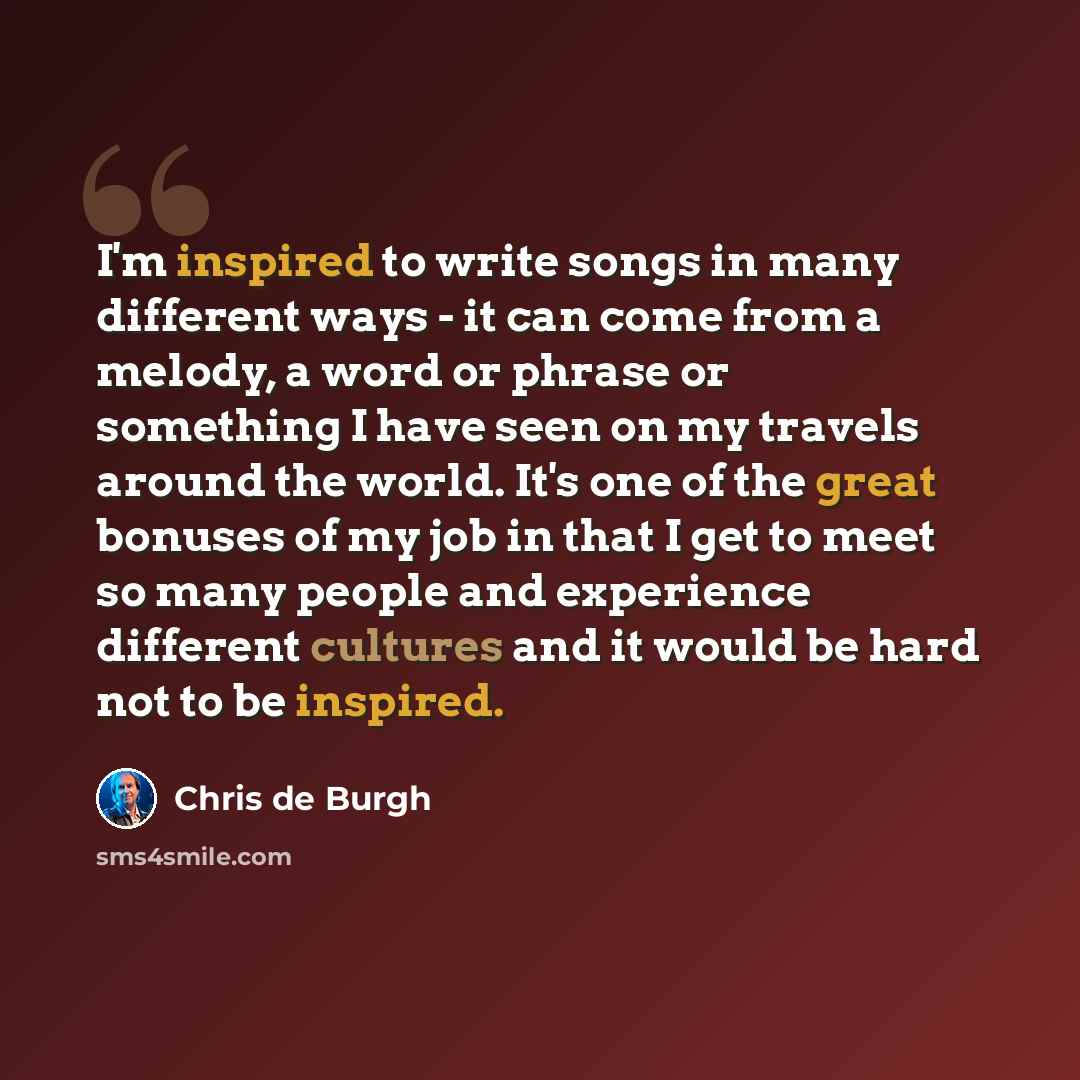“I'm inspired to write songs in many different ways - it can come from a melody, a word or phrase or something I have seen on my travels around the world. It's one of the great bonuses of my job in that I get to meet so many people and experience different cultures and it would be hard not to be…” quote by Chris de Burgh