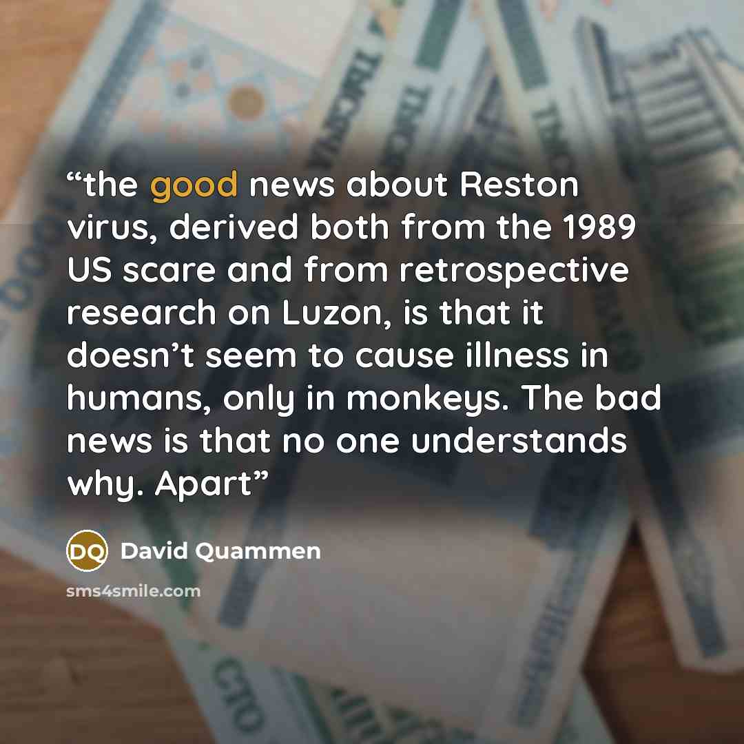 “the good news about Reston virus, derived both from the 1989 US scare and from retrospective research on Luzon, is that it doesn’t seem to cause illness in humans, only in monkeys. The bad news is that no one understands why. Apart” quote by David Quammen
