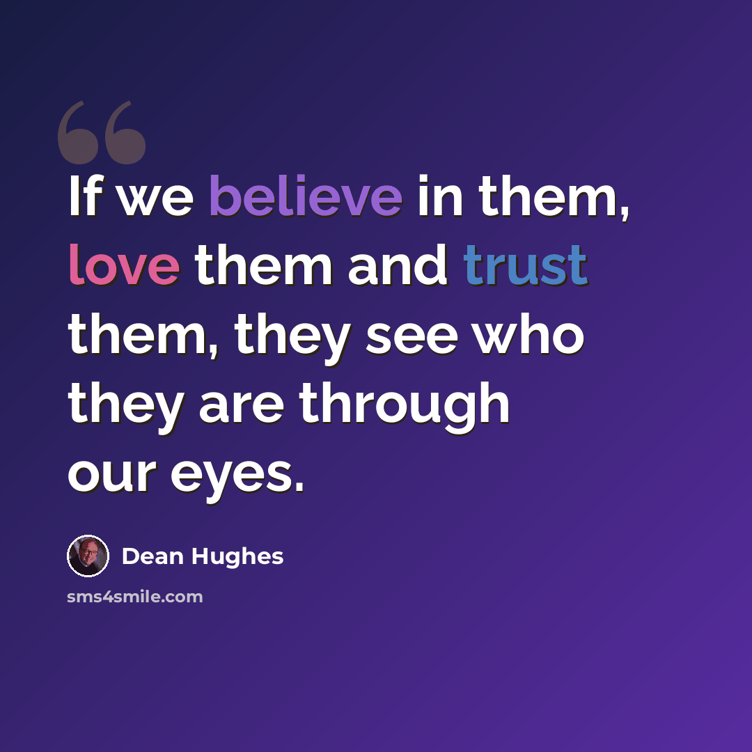 “If we believe in them, love them and trust them, they see who they are through our eyes.” quote by Dean Hughes