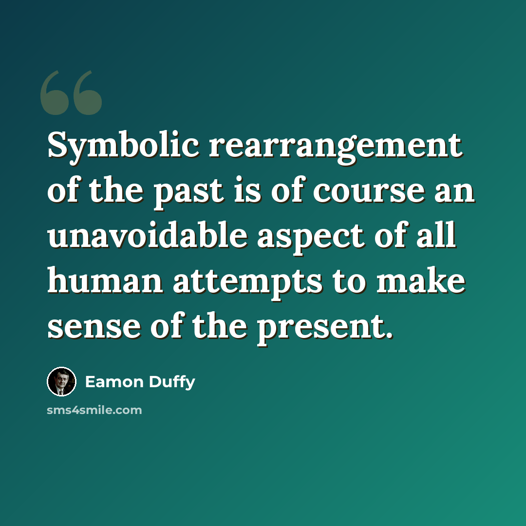 “Symbolic rearrangement of the past is of course an unavoidable aspect of all human attempts to make sense of the present.” quote by Eamon Duffy