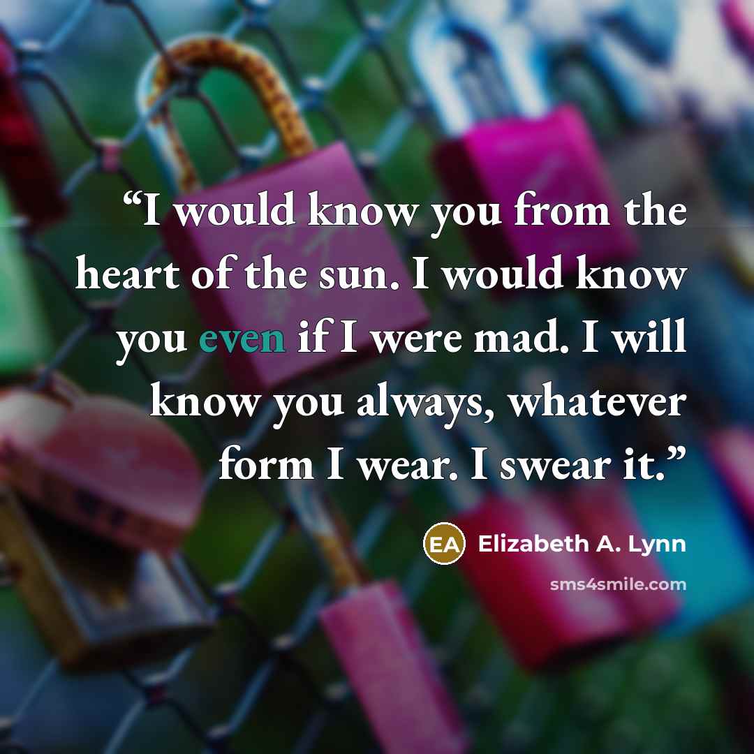 “I would know you from the heart of the sun. I would know you even if I were mad. I will know you always, whatever form I wear. I swear it.” quote by Elizabeth A. Lynn