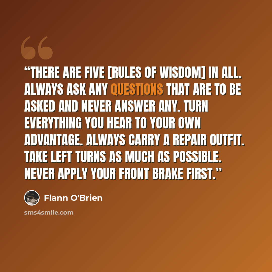 “There are five [rules of wisdom] in all. Always ask any questions that are to be asked and never answer any. Turn everything you hear to your own advantage. Always carry a repair outfit. Take left turns as much as possible. Never apply your front brake first.” quote by Flann O'Brien