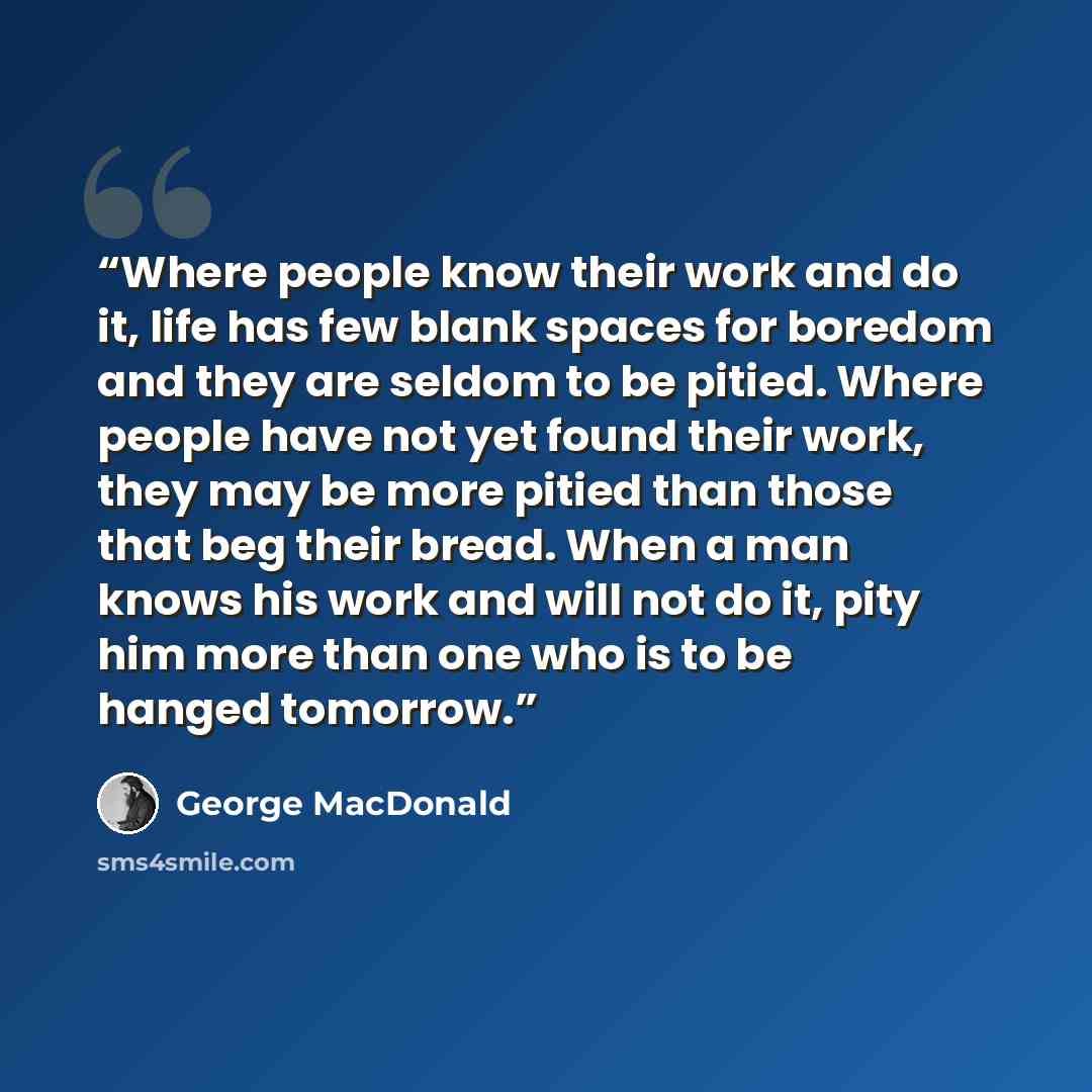 “Where people know their work and do it, life has few blank spaces for boredom and they are seldom to be pitied. Where people have not yet found their work, they may be more pitied than those that beg their bread. When a man knows his work and will not do it, pity him more than one who is to be…” quote by George MacDonald