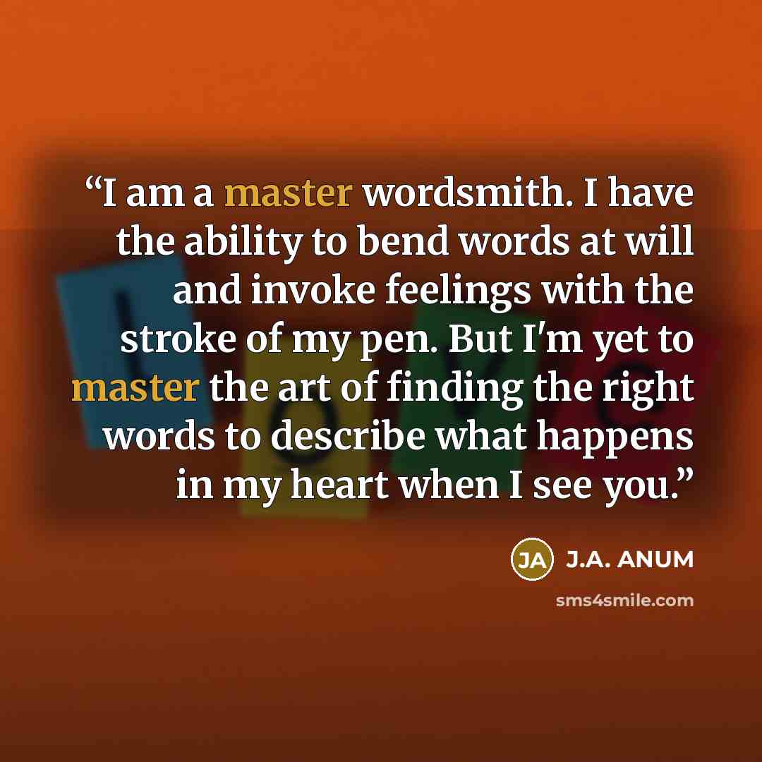 “I am a master wordsmith. I have the ability to bend words at will and invoke feelings with the stroke of my pen. But I'm yet to master the art of finding the right words to describe what happens in my heart when I see you.” quote by J.A. ANUM