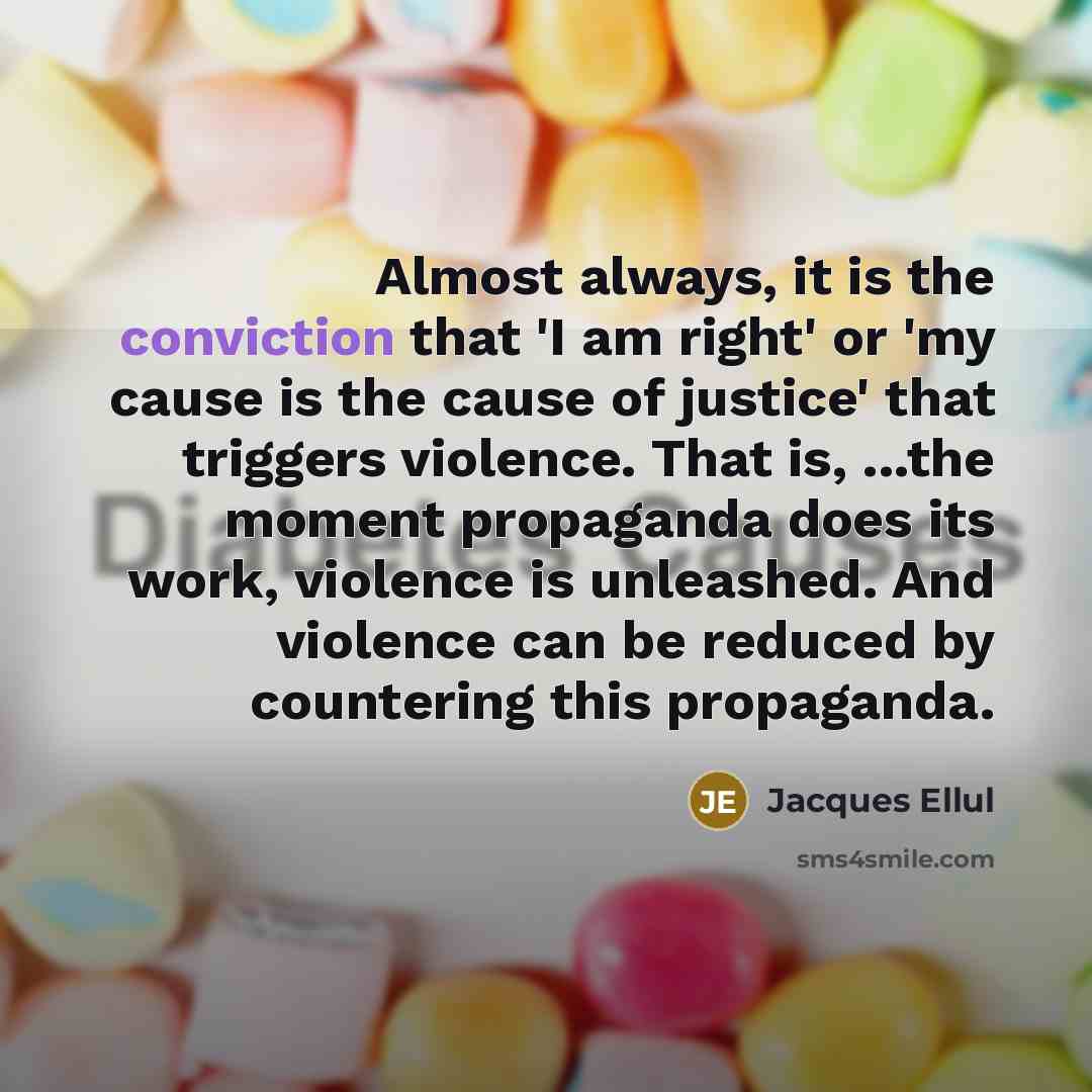 “Almost always, it is the conviction that 'I am right' or 'my cause is the cause of justice' that triggers violence. That is, ...the moment propaganda does its work, violence is unleashed. And violence can be reduced by countering this propaganda.” quote by Jacques Ellul