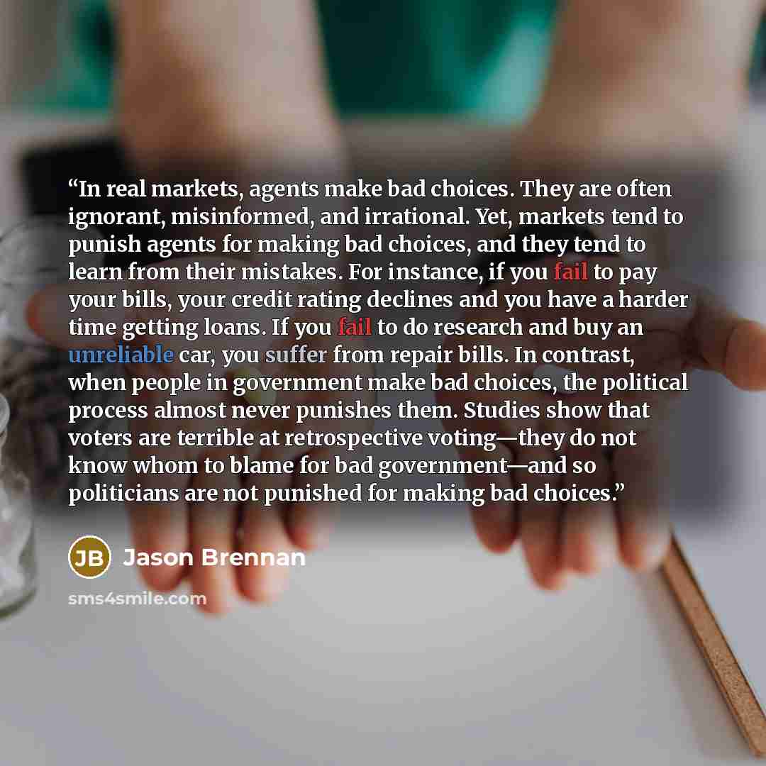 “In real markets, agents make bad choices. They are often ignorant, misinformed, and irrational. Yet, markets tend to punish agents for making bad choices, and they tend to learn from their mistakes. For instance, if you fail to pay your bills, your credit rating declines and you have a harder time…” quote by Jason Brennan