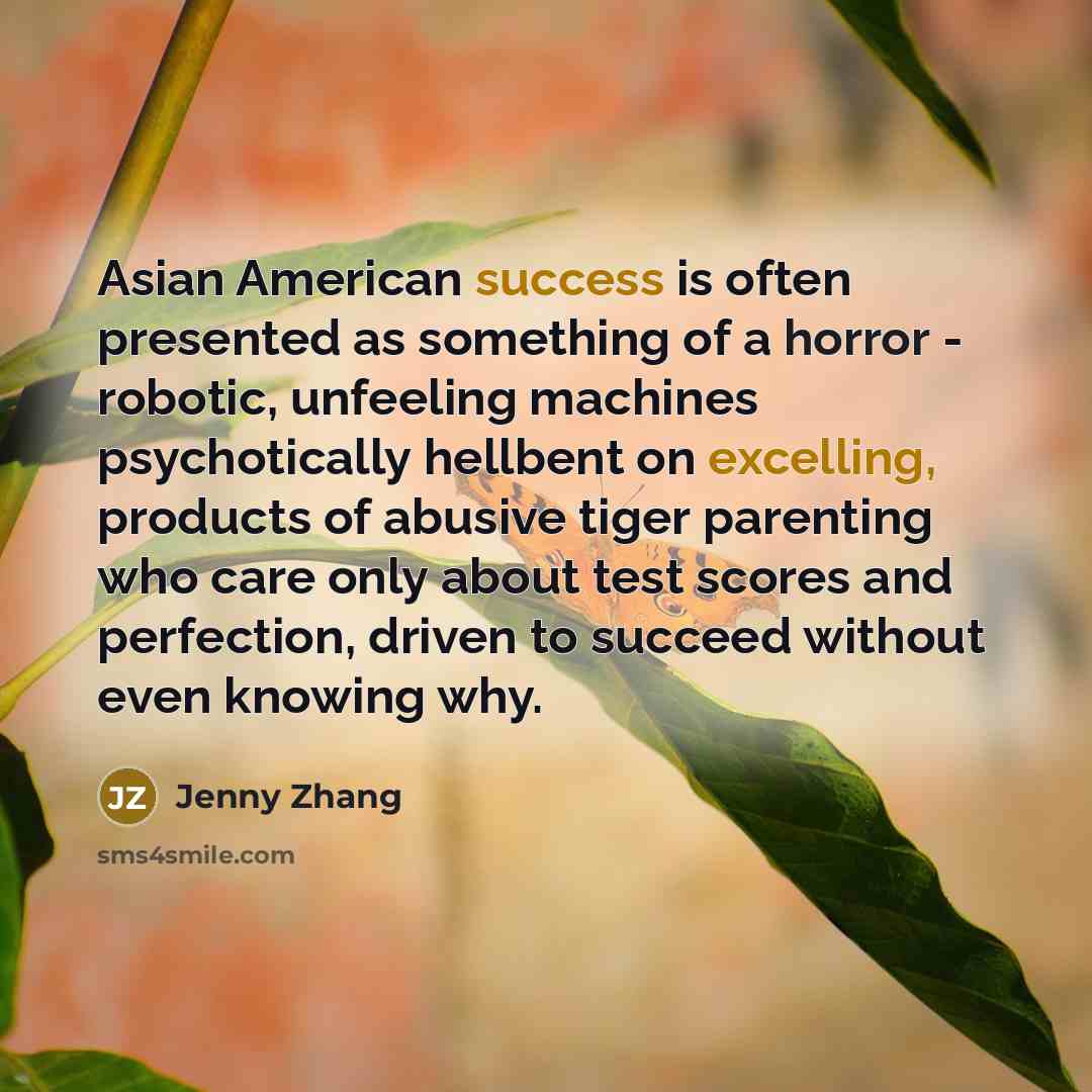 “Asian American success is often presented as something of a horror - robotic, unfeeling machines psychotically hellbent on excelling, products of abusive tiger parenting who care only about test scores and perfection, driven to succeed without even knowing why.” quote by Jenny Zhang