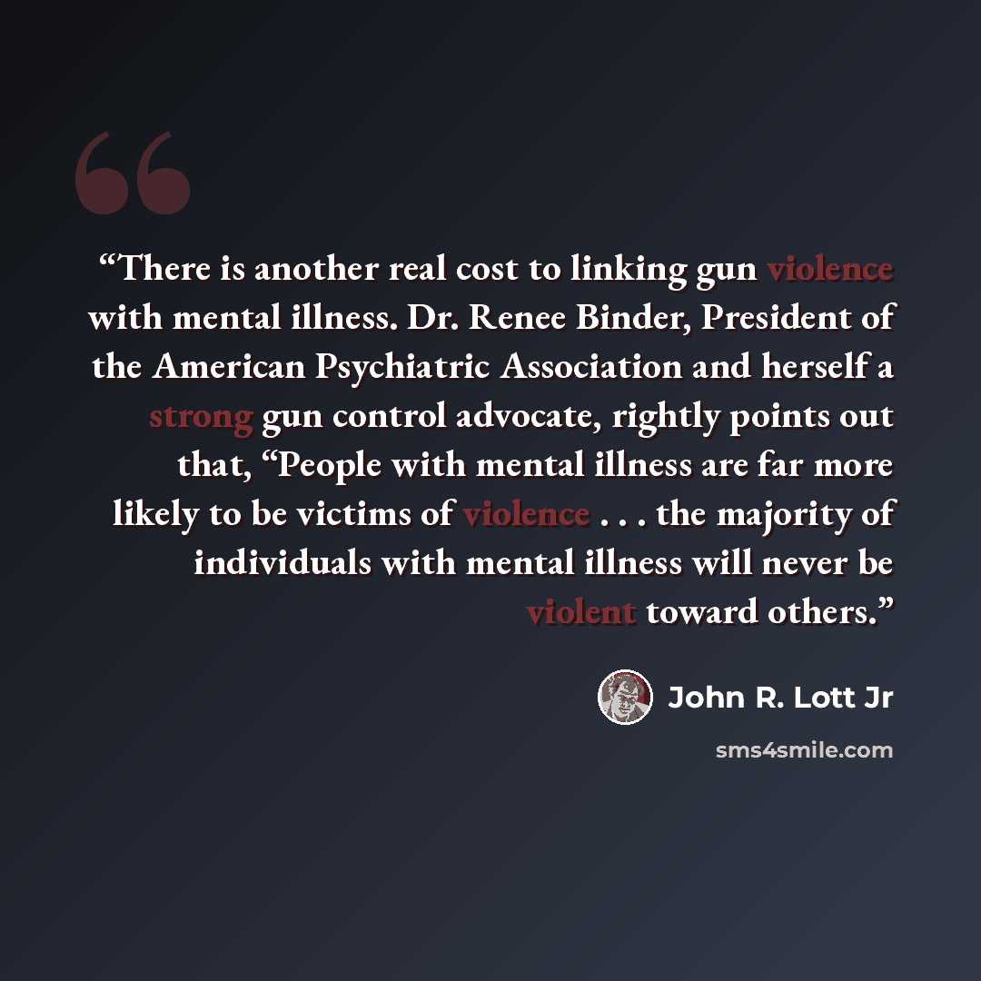 “There is another real cost to linking gun violence with mental illness. Dr. Renee Binder, President of the American Psychiatric Association and herself a strong gun control advocate, rightly points out that, “People with mental illness are far more likely to be victims of violence . . . the…” quote by John R. Lott Jr