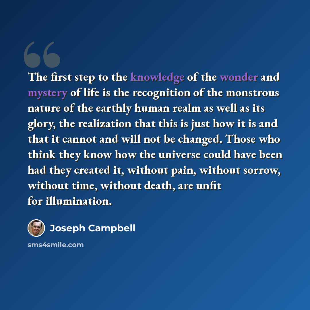 “The first step to the knowledge of the wonder and mystery of life is the recognition of the monstrous nature of the earthly human realm as well as its glory, the realization that this is just how it is and that it cannot and will not be changed. Those who think they know how the universe could…” quote by Joseph Campbell