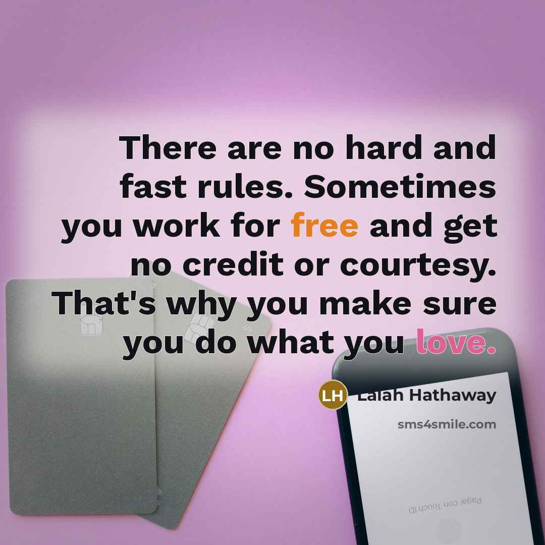 “There are no hard and fast rules. Sometimes you work for free and get no credit or courtesy. That's why you make sure you do what you love.” quote by Lalah Hathaway