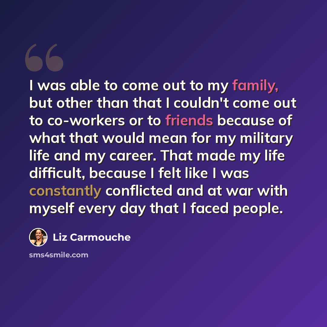 “I was able to come out to my family, but other than that I couldn't come out to co-workers or to friends because of what that would mean for my military life and my career. That made my life difficult, because I felt like I was constantly conflicted and at war with myself every day that I faced…” quote by Liz Carmouche